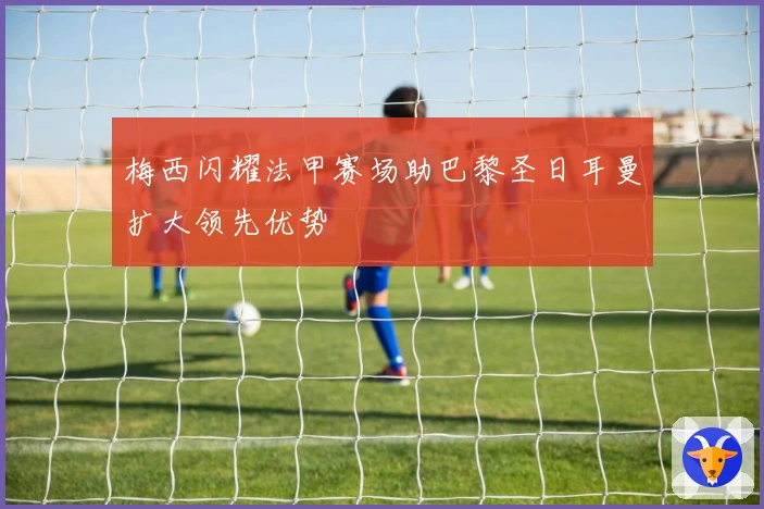 梅西闪耀法甲赛场助巴黎圣日耳曼扩大领先优势