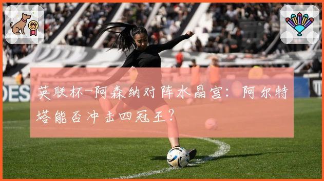 英联杯-阿森纳对阵水晶宫：阿尔特塔能否冲击四冠王？