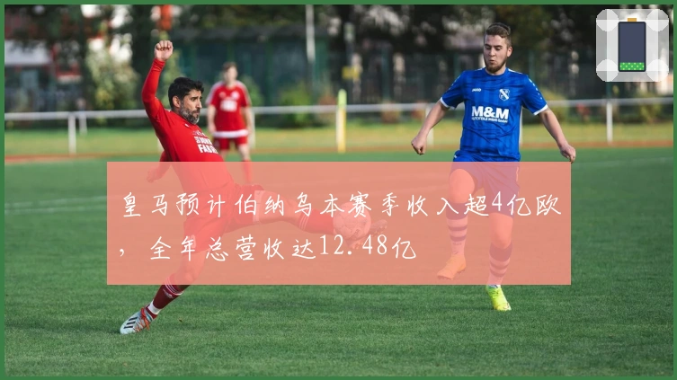 皇马预计伯纳乌本赛季收入超4亿欧，全年总营收达12.48亿