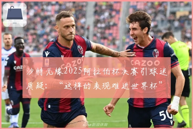 沙特无缘2025阿拉伯杯决赛引球迷质疑：“这样的表现难进世界杯”