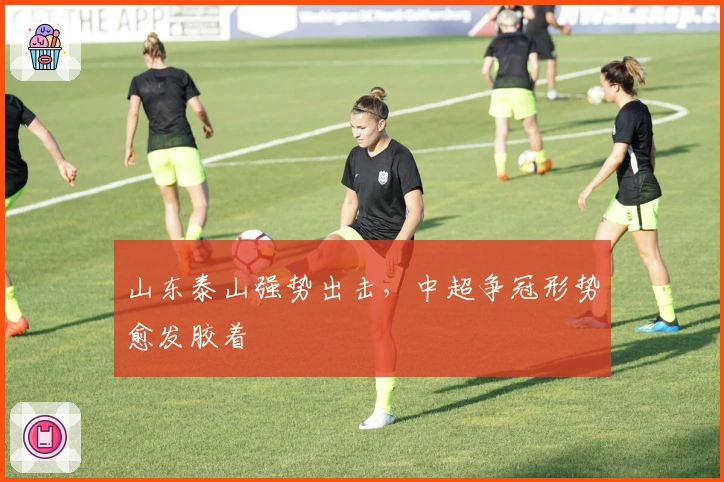 山东泰山强势出击，中超争冠形势愈发胶着