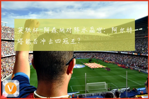 英联杯-阿森纳对阵水晶宫：阿尔特塔能否冲击四冠王？