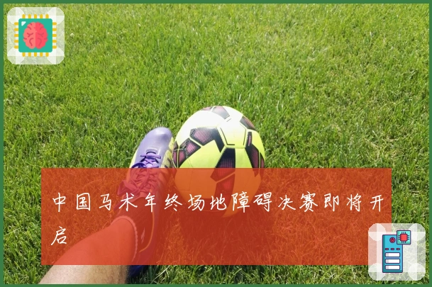 中国马术年终场地障碍决赛即将开启